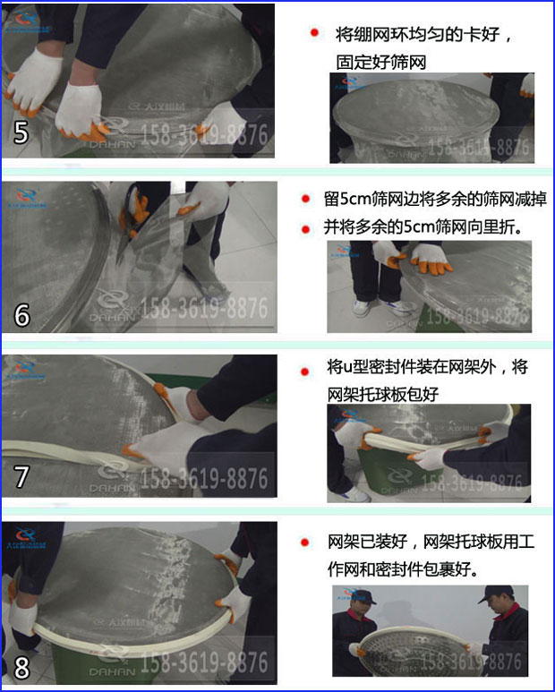 第五步：將旋振篩繃網(wǎng)環(huán)均勻的卡好固定好篩網(wǎng)第六步：留5cm篩網(wǎng)邊將多余的篩網(wǎng)減掉，并將多余的5cm篩網(wǎng)向里折第七步：將u型密封件裝在網(wǎng)架外，將網(wǎng)架托球板包好第八步：網(wǎng)架已裝好，網(wǎng)架托球板用工作網(wǎng)和密封件包裹好。