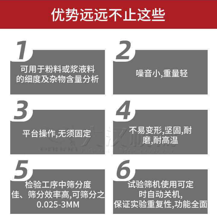 試驗(yàn)篩優(yōu)勢：1，可用于粉料或漿液料的細(xì)度及雜物含量分析。2，噪音小，重量輕。3，平臺(tái)操作，無須固定。4，不易變形，堅(jiān)固，耐磨，耐高溫。5，檢驗(yàn)工序中篩分度佳，篩分效率高，可篩分之0.025-3MM6，試驗(yàn)篩機(jī)使用可定時(shí)自動(dòng)關(guān)機(jī)保證實(shí)驗(yàn)重復(fù)性，功能全面。