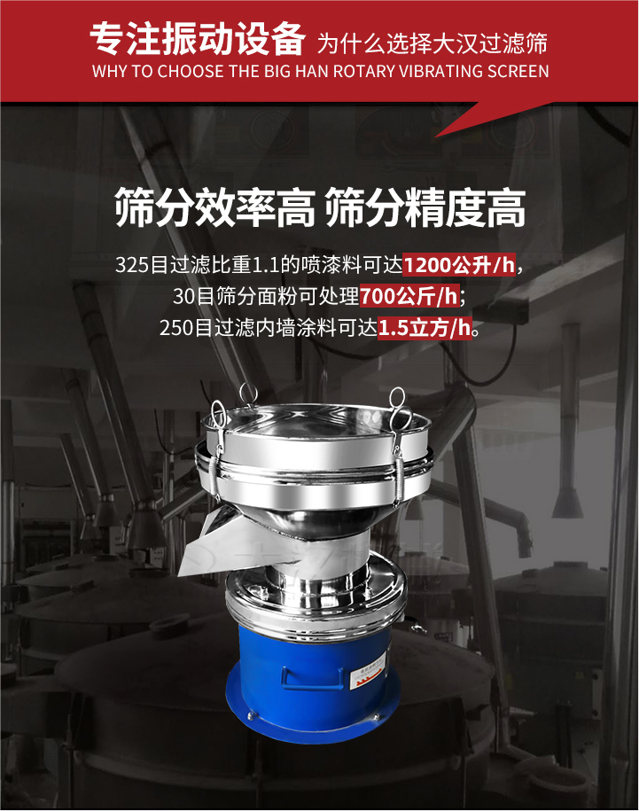 大漢過濾篩篩分效率高,精度高;325目過濾比重1:1的噴油漆可達(dá)1200公升/時(shí);30目篩粉面粉可處理700公斤/時(shí);250目過濾內(nèi)墻涂料可達(dá)1.5立方/h;過濾篩廠家直銷價(jià)格便宜。過濾篩適用物料：粘液粉末都可以使用具體產(chǎn)品如下：奶制品，油漆，泥漿，淀粉，果汁等。